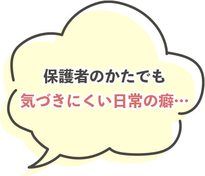 保護者のかたでも気づきにくい日常の癖…